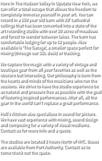 Here in The Hudson Valley in Upstate New York, we can offer a total escape that allows the freedom to completely immerse yourself in your art. You can record in a 150 year old barn with 28’ cathedral ceilings that has been converted into a state of the art recording studio with over 20 acres of meadows and forest to wander between takes. The barn has comfortable lodging for up to 12 people. Also available is ‘The Garage’, a smaller space perfect for mixing (through our SSL desk) or tracking. We capture the magic with a variety of vintage and boutique gear from all your favorites as well as the obscure but interesting. Our philosophy is born from the hearts and minds of the musicians who run the sessions. We strive to have the studio experience be as natural and pressure free as possible with the goal of fostering inspired performances. After all, all the gear in the world can’t replace a great performance. Hell’s Kitchen also specializes in sound for picture. We have vast experience with mixing, sound design and composing for a variety of visual mediums. Contact us for more info and a quote. The studios are located 2 hours North of NYC. Buses are available from Port Authority. Contact us to come check out the space. 