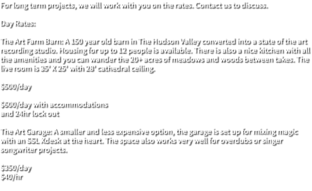 For long term projects, we will work with you on the rates. Contact us to discuss. Day Rates: The Art Farm Barn: A 150 year old barn in The Hudson Valley converted into a state of the art recording studio. Housing for up to 12 people is available. There is also a nice kitchen with all the amenities and you can wander the 20+ acres of meadows and woods between takes. The live room is 35’ X 25’ with 28’ cathedral ceiling. $500/day $600/day with accommodations and 24hr lock out The Art Garage: A smaller and less expensive option, the garage is set up for mixing magic with an SSL Xdesk at the heart. The space also works very well for overdubs or singer songwriter projects. $350/day $40/hr 