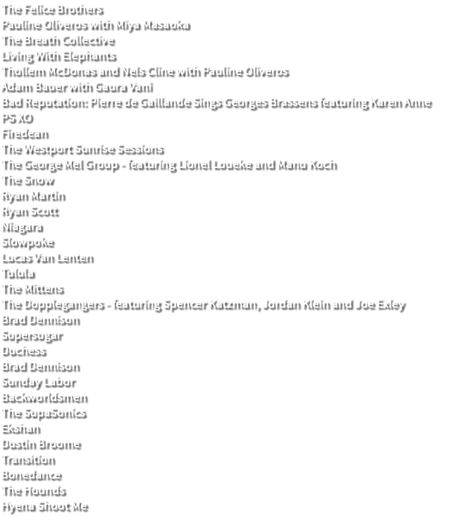 The Felice Brothers Pauline Oliveros with Miya Masaoka The Breath Collective Living With Elephants Thollem McDonas and Nels Cline with Pauline Oliveros Adam Bauer with Gaura Vani Bad Reputation: Pierre de Gaillande Sings Georges Brassens featuring Karen Anne PS XO Firedean The Westport Sunrise Sessions The George Mel Group - featuring Lionel Loueke and Manu Koch The Snow Ryan Martin Ryan Scott Niagara Slowpoke Lucas Van Lenten Tulula The Mittens The Dopplegangers - featuring Spencer Katzman, Jordan Klein and Joe Exley Brad Dennison Supersugar Duchess Brad Dennison Sunday Labor Backworldsmen The SupaSonics Ekshan Dustin Broome Transition Bonedance The Hounds Hyena Shoot Me 